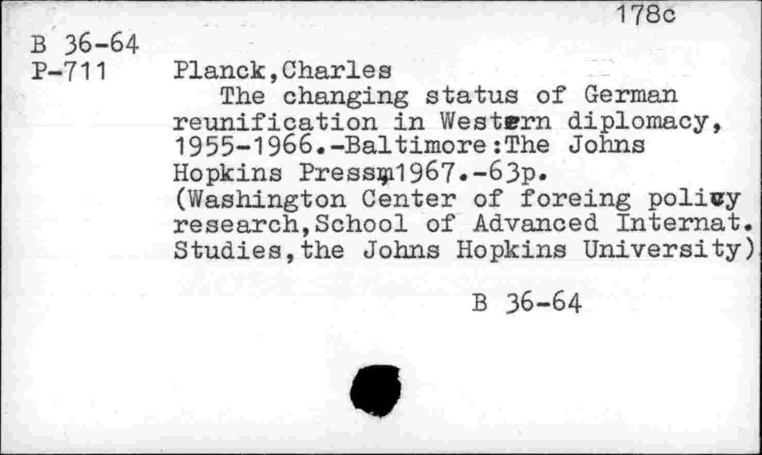 ﻿B 36-64 P-711
178c
Planck,Charles
The changing status of German reunification in Western diplomacy, 1955-1966.-Baltimore:The Johns Hopkins Pressed967.-63p.
(Washington Center of foreing policy research,School of Advanced Internat. Studies,the Johns Hopkins University)
B 36-64